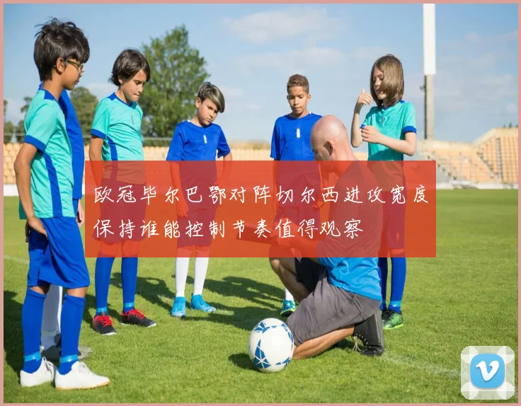 欧冠毕尔巴鄂对阵切尔西进攻宽度保持谁能控制节奏值得观察