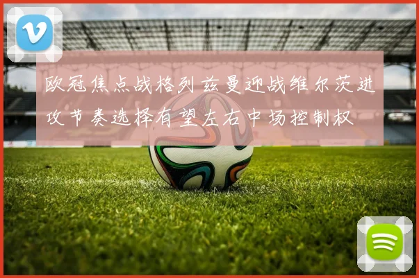 欧冠焦点战格列兹曼迎战维尔茨进攻节奏选择有望左右中场控制权