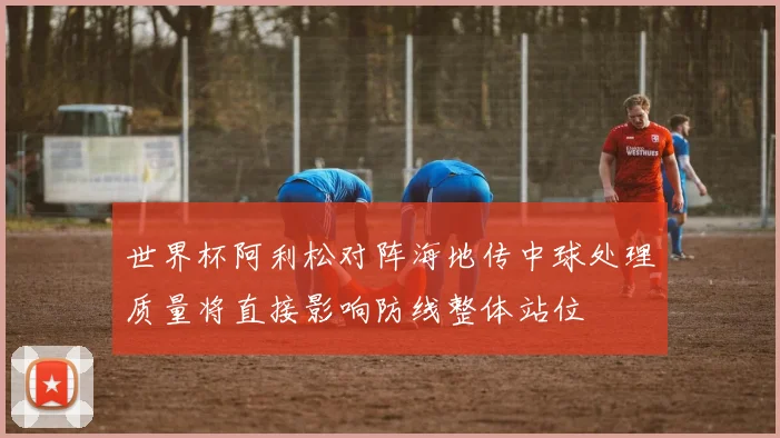 世界杯阿利松对阵海地传中球处理质量将直接影响防线整体站位