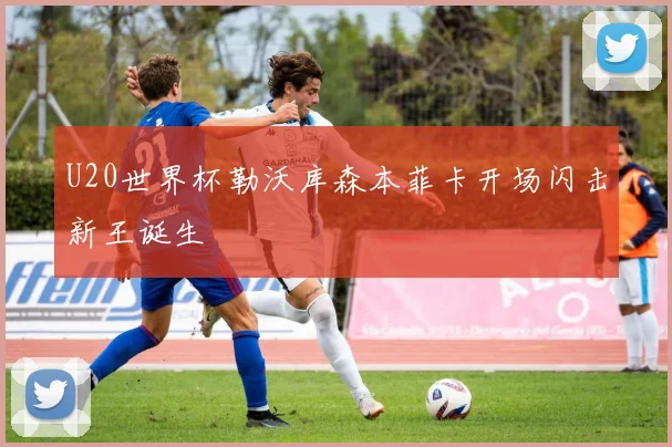 U20世界杯勒沃库森本菲卡开场闪击新王诞生