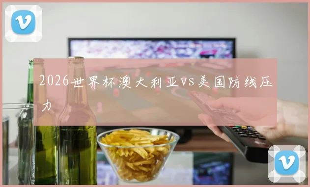 2026世界杯澳大利亚vs美国防线压力