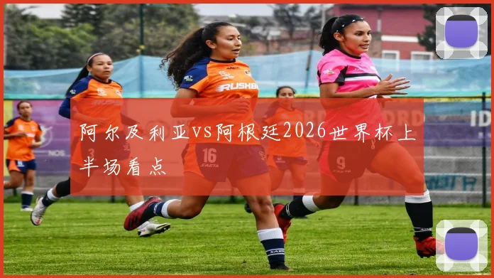 阿尔及利亚vs阿根廷2026世界杯上半场看点