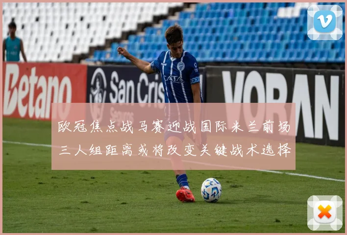 欧冠焦点战马赛迎战国际米兰前场三人组距离或将改变关键战术选择