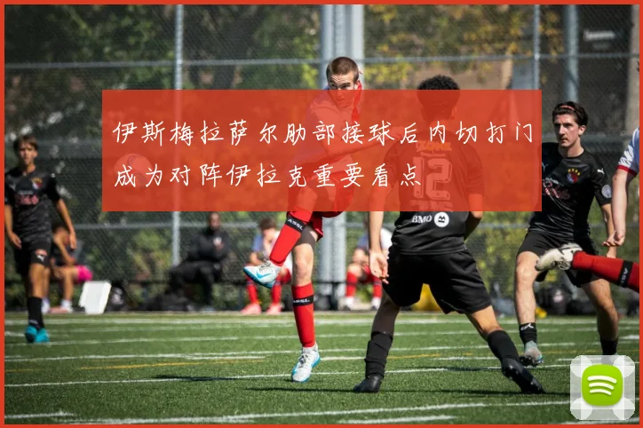 伊斯梅拉萨尔肋部接球后内切打门成为对阵伊拉克重要看点