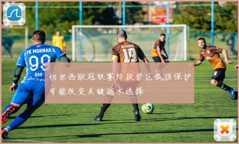 切尔西欧冠联赛阶段禁区弧顶保护可能改变关键战术选择