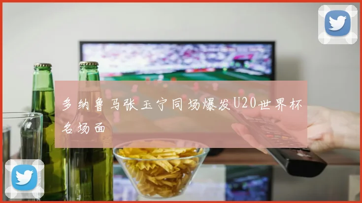 多纳鲁马张玉宁同场爆发U20世界杯名场面