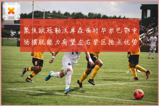 聚焦欧冠勒沃库森面对毕尔巴鄂中场摆脱能力有望左右禁区抢点优势