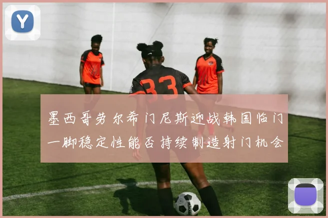 墨西哥劳尔希门尼斯迎战韩国临门一脚稳定性能否持续制造射门机会