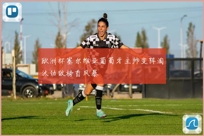 欧洲杯塞尔维亚葡萄牙主帅变阵淘汰劲敌榜首风暴