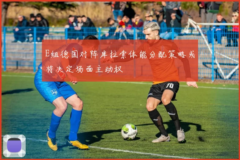 E组德国对阵库拉索体能分配策略或将决定场面主动权