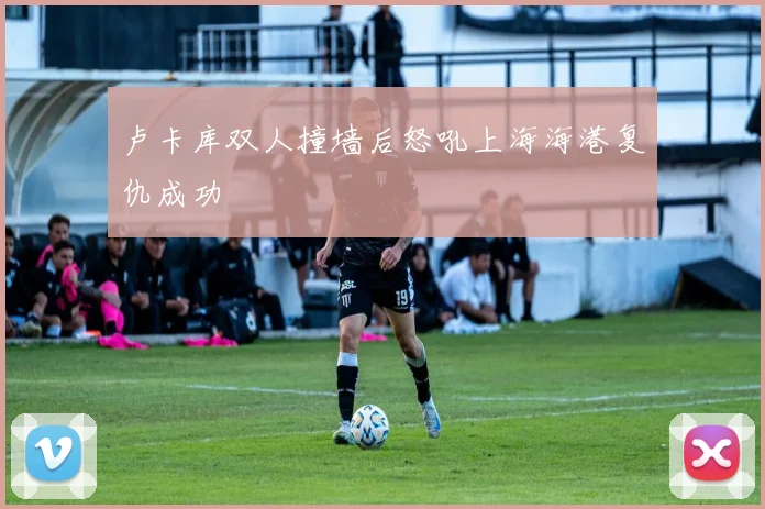 卢卡库双人撞墙后怒吼上海海港复仇成功