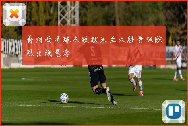 普利西奇球衣致敬米兰大胜晋级欧冠出线悬念