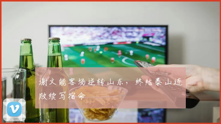谢文能客场逆转山东，终结泰山连败续写宿命