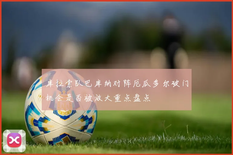 库拉索队巴库纳对阵厄瓜多尔破门机会是否被放大重点盘点