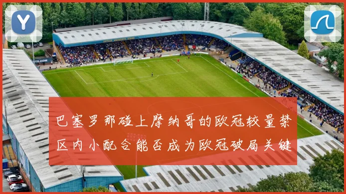 巴塞罗那碰上摩纳哥的欧冠较量禁区内小配合能否成为欧冠破局关键