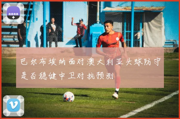 巴尔布埃纳面对澳大利亚头球防守是否稳健中卫对抗预测