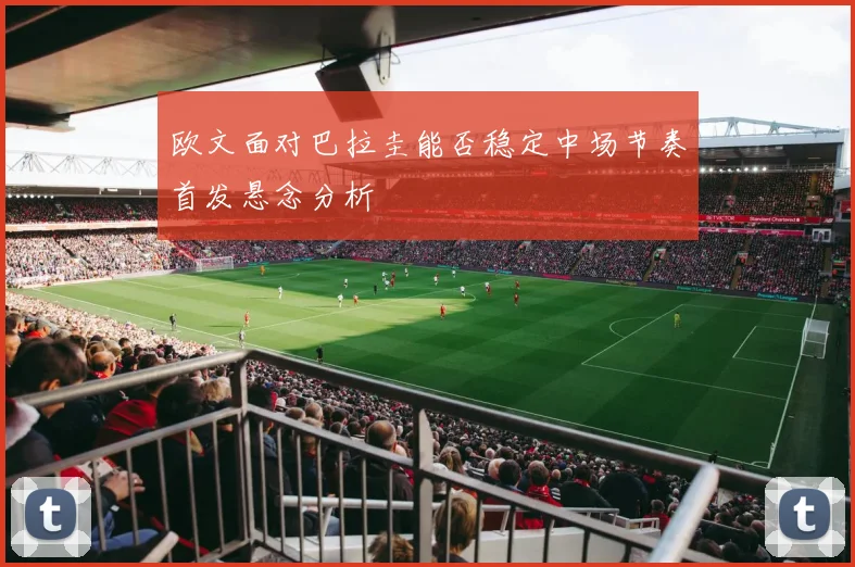 欧文面对巴拉圭能否稳定中场节奏首发悬念分析