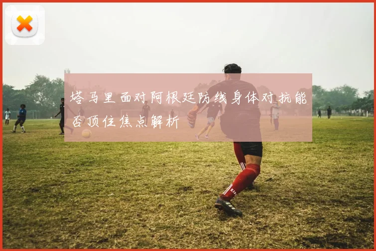 塔马里面对阿根廷防线身体对抗能否顶住焦点解析