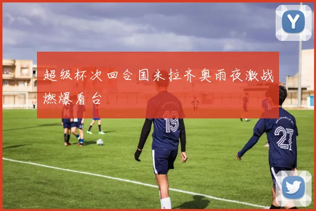 超级杯次回合国米拉齐奥雨夜激战燃爆看台