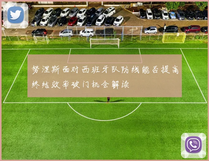 努涅斯面对西班牙队防线能否提高终结效率破门机会解读