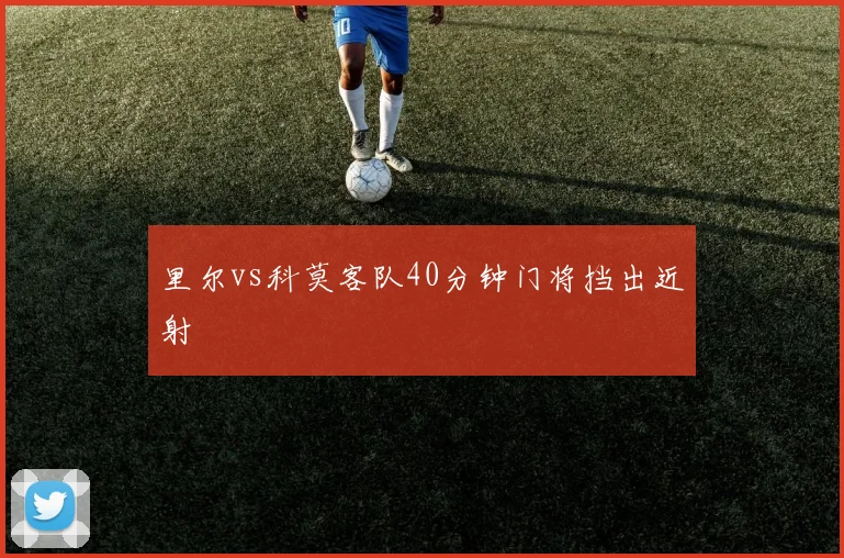 里尔vs科莫客队40分钟门将挡出近射