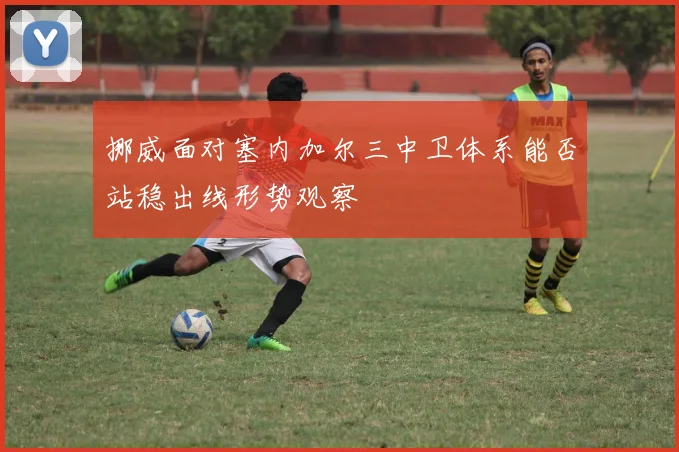 挪威面对塞内加尔三中卫体系能否站稳出线形势观察