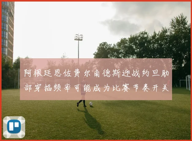 阿根廷恩佐费尔南德斯迎战约旦肋部穿插频率可能成为比赛节奏开关