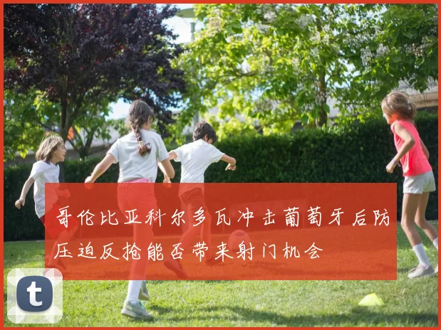 哥伦比亚科尔多瓦冲击葡萄牙后防压迫反抢能否带来射门机会