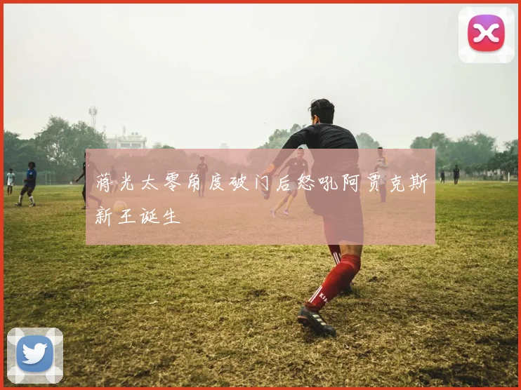 蒋光太零角度破门后怒吼阿贾克斯新王诞生