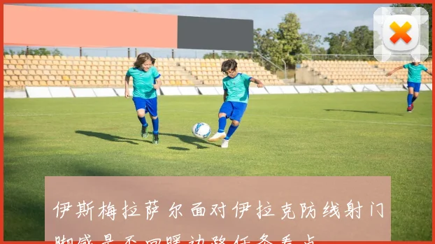伊斯梅拉萨尔面对伊拉克防线射门脚感是否回暖边路任务看点