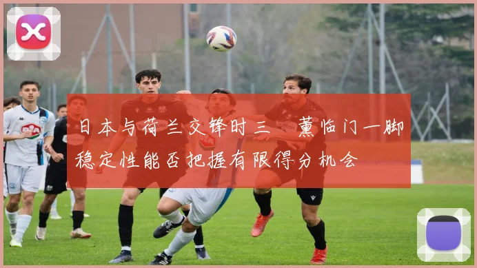 日本与荷兰交锋时三笘薰临门一脚稳定性能否把握有限得分机会