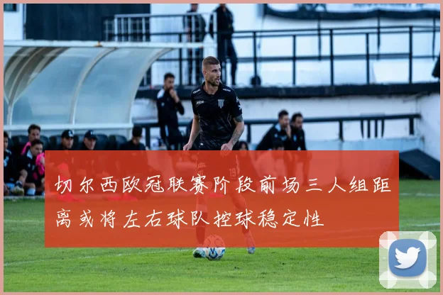 切尔西欧冠联赛阶段前场三人组距离或将左右球队控球稳定性