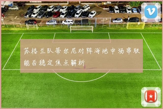 苏格兰队蒂尔尼对阵海地中场串联能否稳定焦点解析