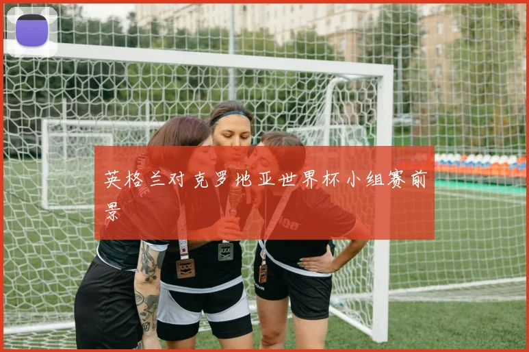 英格兰对克罗地亚世界杯小组赛前景