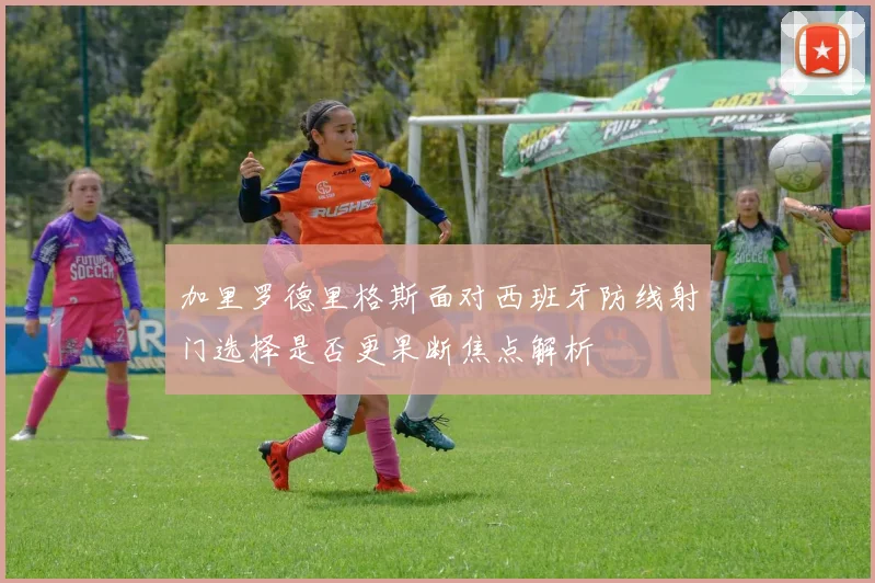加里罗德里格斯面对西班牙防线射门选择是否更果断焦点解析