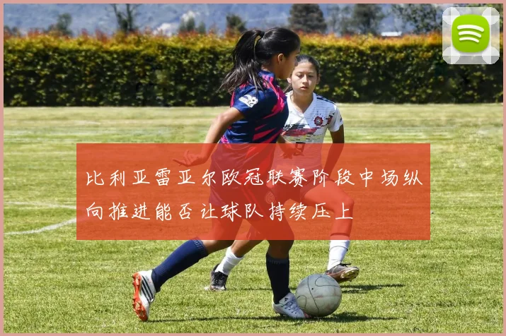 比利亚雷亚尔欧冠联赛阶段中场纵向推进能否让球队持续压上